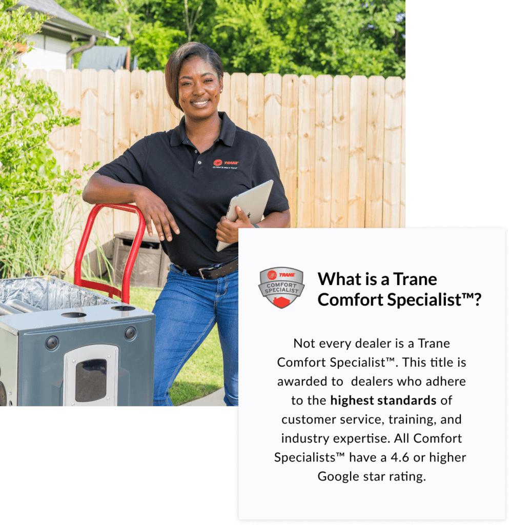 Not every dealer is a Trane Comfort Specialist. This title is awarded to dealers who adhere to the highest standard of customer service, training, and industry expertise. All Comfort Specialists have a 4.6 or higher Google star rating.